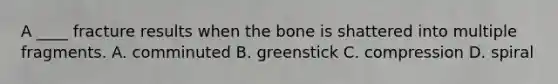 A ____ fracture results when the bone is shattered into multiple fragments. A. comminuted B. greenstick C. compression D. spiral