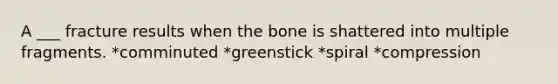 A ___ fracture results when the bone is shattered into multiple fragments. *comminuted *greenstick *spiral *compression