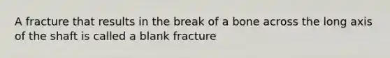 A fracture that results in the break of a bone across the long axis of the shaft is called a blank fracture