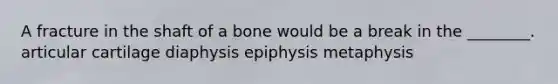 A fracture in the shaft of a bone would be a break in the ________. articular cartilage diaphysis epiphysis metaphysis