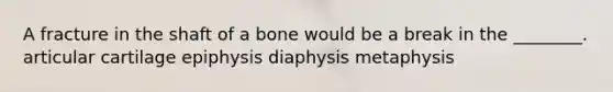 A fracture in the shaft of a bone would be a break in the ________. articular cartilage epiphysis diaphysis metaphysis