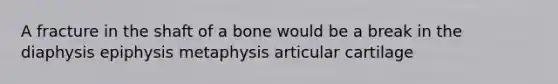 A fracture in the shaft of a bone would be a break in the diaphysis epiphysis metaphysis articular cartilage