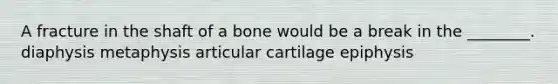 A fracture in the shaft of a bone would be a break in the ________. diaphysis metaphysis articular cartilage epiphysis