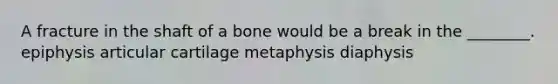 A fracture in the shaft of a bone would be a break in the ________. epiphysis articular cartilage metaphysis diaphysis