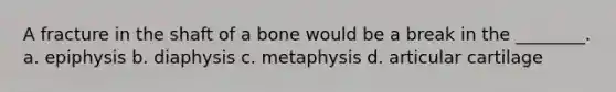 A fracture in the shaft of a bone would be a break in the ________. a. epiphysis b. diaphysis c. metaphysis d. articular cartilage