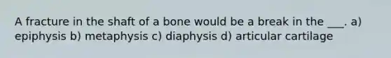 A fracture in the shaft of a bone would be a break in the ___. a) epiphysis b) metaphysis c) diaphysis d) articular cartilage