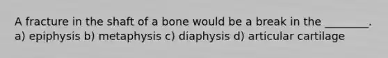 A fracture in the shaft of a bone would be a break in the ________. a) epiphysis b) metaphysis c) diaphysis d) articular cartilage