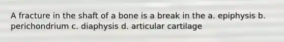 A fracture in the shaft of a bone is a break in the a. epiphysis b. perichondrium c. diaphysis d. articular cartilage