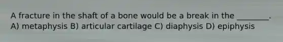 A fracture in the shaft of a bone would be a break in the ________. A) metaphysis B) articular cartilage C) diaphysis D) epiphysis