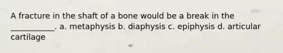 A fracture in the shaft of a bone would be a break in the ___________. a. metaphysis b. diaphysis c. epiphysis d. articular cartilage