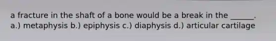 a fracture in the shaft of a bone would be a break in the ______. a.) metaphysis b.) epiphysis c.) diaphysis d.) articular cartilage