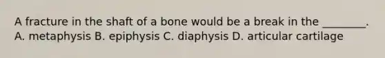 A fracture in the shaft of a bone would be a break in the ________. A. metaphysis B. epiphysis C. diaphysis D. articular cartilage