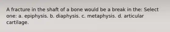 A fracture in the shaft of a bone would be a break in the: Select one: a. epiphysis. b. diaphysis. c. metaphysis. d. articular cartilage.