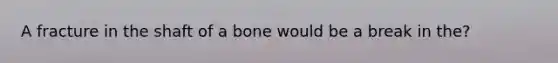 A fracture in the shaft of a bone would be a break in the?