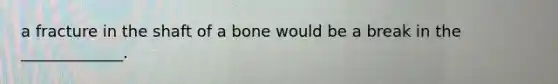 a fracture in the shaft of a bone would be a break in the _____________.