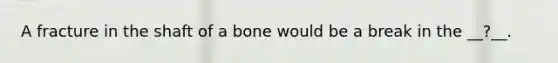 A fracture in the shaft of a bone would be a break in the __?__.