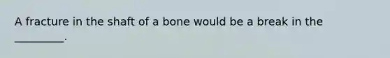 A fracture in the shaft of a bone would be a break in the _________.