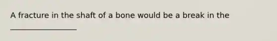 A fracture in the shaft of a bone would be a break in the _________________