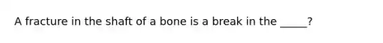 A fracture in the shaft of a bone is a break in the _____?