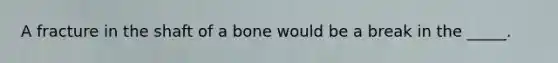 A fracture in the shaft of a bone would be a break in the _____.