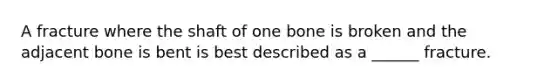 A fracture where the shaft of one bone is broken and the adjacent bone is bent is best described as a ______ fracture.