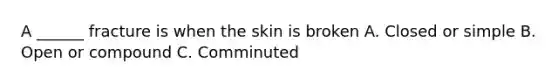 A ______ fracture is when the skin is broken A. Closed or simple B. Open or compound C. Comminuted