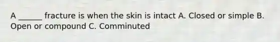 A ______ fracture is when the skin is intact A. Closed or simple B. Open or compound C. Comminuted