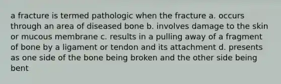 a fracture is termed pathologic when the fracture a. occurs through an area of diseased bone b. involves damage to the skin or mucous membrane c. results in a pulling away of a fragment of bone by a ligament or tendon and its attachment d. presents as one side of the bone being broken and the other side being bent