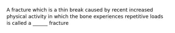 A fracture which is a thin break caused by recent increased physical activity in which the bone experiences repetitive loads is called a ______ fracture