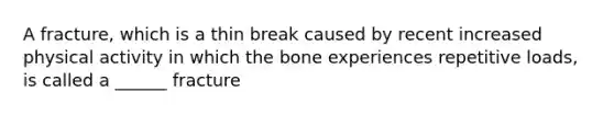 A fracture, which is a thin break caused by recent increased physical activity in which the bone experiences repetitive loads, is called a ______ fracture