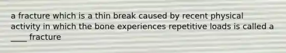 a fracture which is a thin break caused by recent physical activity in which the bone experiences repetitive loads is called a ____ fracture