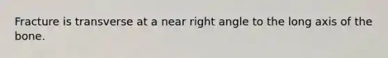 Fracture is transverse at a near right angle to the long axis of the bone.