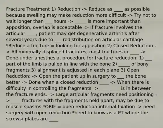 Fracture Treatment 1) Reduction -> Reduce as ____ as possible because swelling may make reduction more difficult -> Try not to wait longer than ___ hours -> _____ is more important than apposition, overlap is acceptable -> If fracture involves the articular ____, patient may get degenerative arthritis after several years due to ___ redistribution on articular cartilage *Reduce a fracture = looking for apposition 2) Closed Reduction -> All minimally displaced fractures, most fractures in ____ -> Done under anesthesia, procedure for fracture reduction: 1) ___ part of the limb is pulled in line with the bone 2) _____ of bony fragments 3) alignment is adjusted in each plane 3) Open Reduction: -> Open the patient up in surgery to ___ the bone better -> Done when a closed reduction ____ -> When there is difficulty in controlling the fragments -> ____ ____ is in between the fracture ends. -> Large articular fragments need positioning -> ____ fractures with the fragments held apart, may be due to muscle spasms *ORIF = open reduction internal fixation -> need surgery with open reduction *need to know as a PT where the screws/ plates are ____