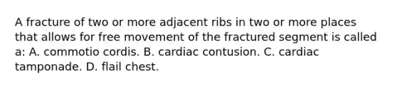 A fracture of two or more adjacent ribs in two or more places that allows for free movement of the fractured segment is called​ a: A. commotio cordis. B. cardiac contusion. C. cardiac tamponade. D. flail chest.