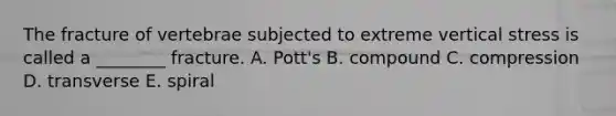 The fracture of vertebrae subjected to extreme vertical stress is called a ________ fracture. A. Pott's B. compound C. compression D. transverse E. spiral