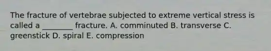 The fracture of vertebrae subjected to extreme vertical stress is called a ________ fracture. A. comminuted B. transverse C. greenstick D. spiral E. compression