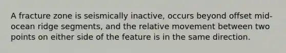 A fracture zone is seismically inactive, occurs beyond offset mid-ocean ridge segments, and the relative movement between two points on either side of the feature is in the same direction.