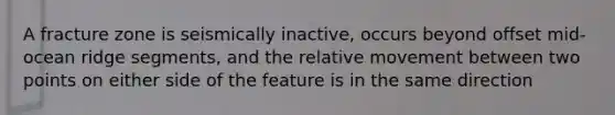 A fracture zone is seismically inactive, occurs beyond offset mid-ocean ridge segments, and the relative movement between two points on either side of the feature is in the same direction