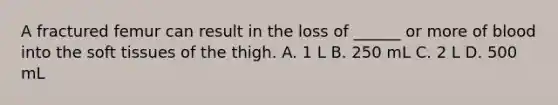 A fractured femur can result in the loss of ______ or more of blood into the soft tissues of the thigh. A. 1 L B. 250 mL C. 2 L D. 500 mL