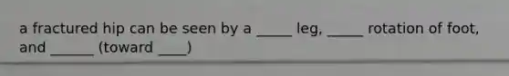 a fractured hip can be seen by a _____ leg, _____ rotation of foot, and ______ (toward ____)