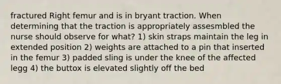 fractured Right femur and is in bryant traction. When determining that the traction is appropriately assesmbled the nurse should observe for what? 1) skin straps maintain the leg in extended position 2) weights are attached to a pin that inserted in the femur 3) padded sling is under the knee of the affected legg 4) the buttox is elevated slightly off the bed