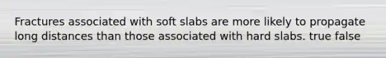 Fractures associated with soft slabs are more likely to propagate long distances than those associated with hard slabs. true false