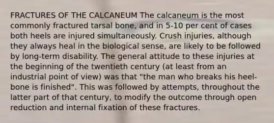 FRACTURES OF THE CALCANEUM The calcaneum is the most commonly fractured tarsal bone, and in 5-10 per cent of cases both heels are injured simultaneously. Crush injuries, although they always heal in the biological sense, are likely to be followed by long-term disability. The general attitude to these injuries at the beginning of the twentieth century (at least from an industrial point of view) was that "the man who breaks his heel-bone is finished". This was followed by attempts, throughout the latter part of that century, to modify the outcome through open reduction and internal fixation of these fractures.