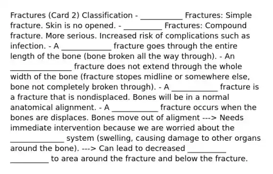 Fractures (Card 2) Classification - ___________ Fractures: Simple fracture. Skin is no opened. - __________ Fractures: Compound fracture. More serious. Increased risk of complications such as infection. - A _____________ fracture goes through the entire length of the bone (bone broken all the way through). - An ________________ fracture does not extend through the whole width of the bone (fracture stopes midline or somewhere else, bone not completely broken through). - A ____________ fracture is a fracture that is nondisplaced. Bones will be in a normal anatomical alignment. - A ____________ fracture occurs when the bones are displaces. Bones move out of aligment ---> Needs immediate intervention because we are worried about the ______________ system (swelling, causing damage to other organs around the bone). ---> Can lead to decreased __________ __________ to area around the fracture and below the fracture.