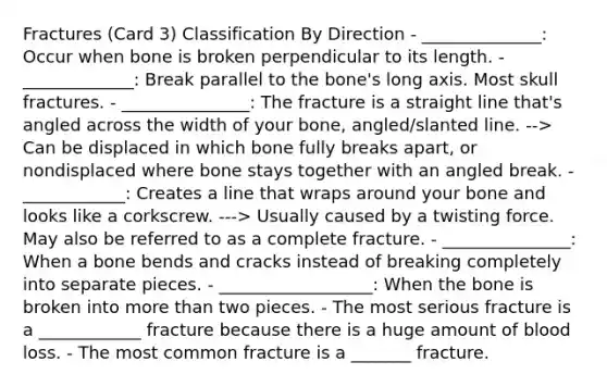 Fractures (Card 3) Classification By Direction - ______________: Occur when bone is broken perpendicular to its length. - _____________: Break parallel to the bone's long axis. Most skull fractures. - _______________: The fracture is a straight line that's angled across the width of your bone, angled/slanted line. --> Can be displaced in which bone fully breaks apart, or nondisplaced where bone stays together with an angled break. - ____________: Creates a line that wraps around your bone and looks like a corkscrew. ---> Usually caused by a twisting force. May also be referred to as a complete fracture. - _______________: When a bone bends and cracks instead of breaking completely into separate pieces. - __________________: When the bone is broken into more than two pieces. - The most serious fracture is a ____________ fracture because there is a huge amount of blood loss. - The most common fracture is a _______ fracture.