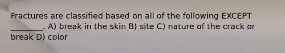 Fractures are classified based on all of the following EXCEPT ________. A) break in the skin B) site C) nature of the crack or break D) color