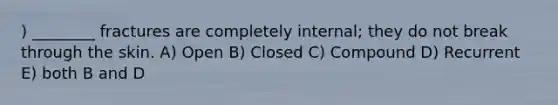 ) ________ fractures are completely internal; they do not break through the skin. A) Open B) Closed C) Compound D) Recurrent E) both B and D