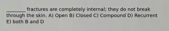 ________ fractures are completely internal; they do not break through the skin. A) Open B) Closed C) Compound D) Recurrent E) both B and D