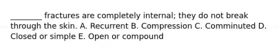 ________ fractures are completely internal; they do not break through the skin. A. Recurrent B. Compression C. Comminuted D. Closed or simple E. Open or compound