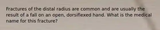 Fractures of the distal radius are common and are usually the result of a fall on an open, dorsiflexed hand. What is the medical name for this fracture?